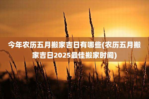 今年农历五月搬家吉日有哪些(农历五月搬家吉日2025最佳搬家时间)