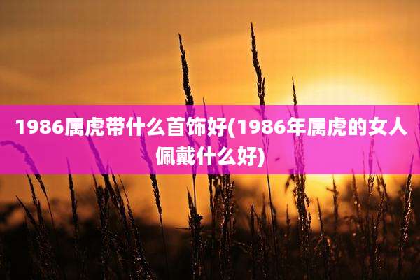 1986属虎带什么首饰好(1986年属虎的女人佩戴什么好)