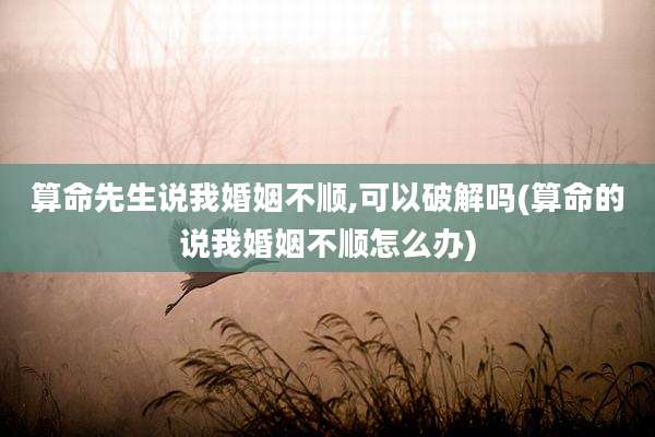 算命先生说我婚姻不顺,可以破解吗(算命的说我婚姻不顺怎么办)