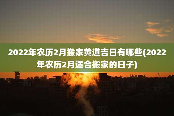 2022年农历2月搬家黄道吉日有哪些(2022年农历2月适合搬家的日子)