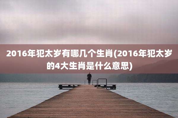 2016年犯太岁有哪几个生肖(2016年犯太岁的4大生肖是什么意思)