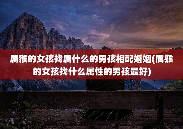 属猴的女孩找属什么的男孩相配婚姻(属猴的女孩找什么属性的男孩最好)