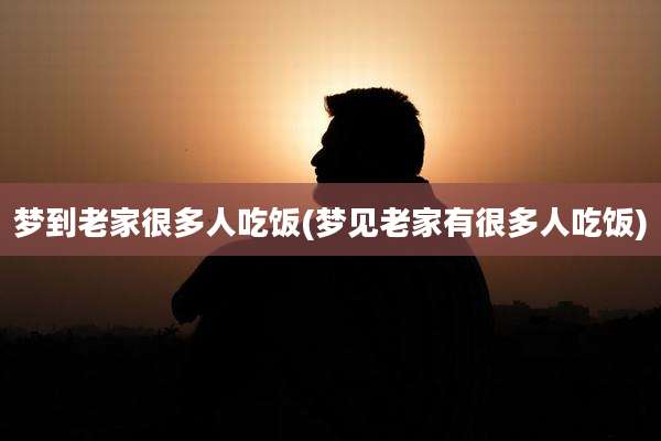 梦到老家很多人吃饭(梦见老家有很多人吃饭)