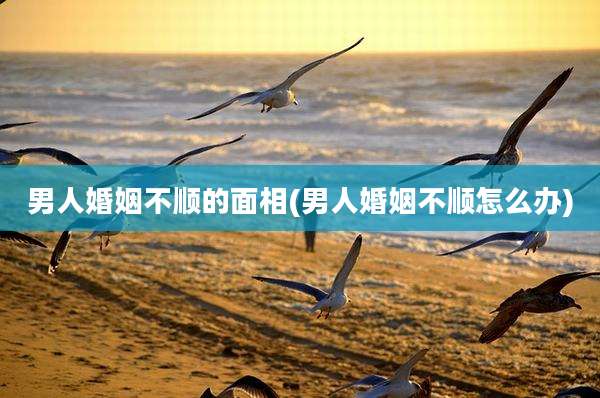 男人婚姻不顺的面相(男人婚姻不顺怎么办)