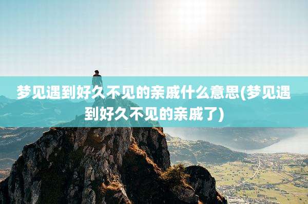 梦见遇到好久不见的亲戚什么意思(梦见遇到好久不见的亲戚了)
