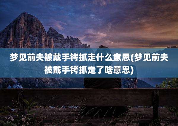梦见前夫被戴手铐抓走什么意思(梦见前夫被戴手铐抓走了啥意思)