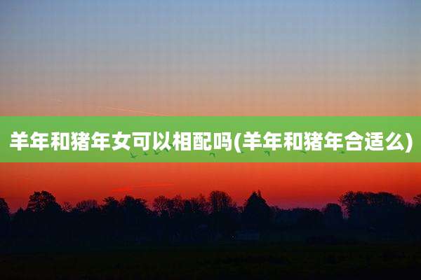 羊年和猪年女可以相配吗(羊年和猪年合适么)