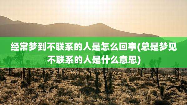 经常梦到不联系的人是怎么回事(总是梦见不联系的人是什么意思)
