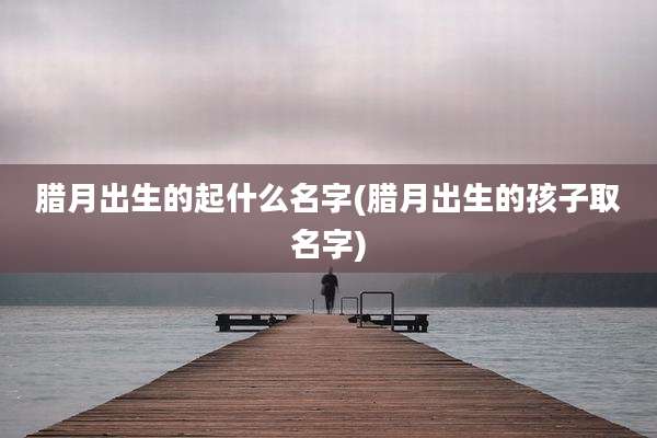 腊月出生的起什么名字(腊月出生的孩子取名字)