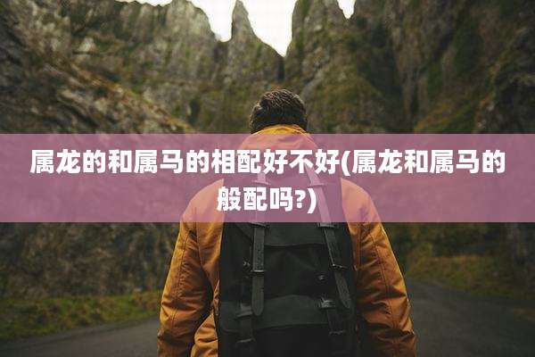 属龙的和属马的相配好不好(属龙和属马的般配吗?)