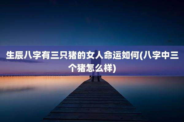 生辰八字有三只猪的女人命运如何(八字中三个猪怎么样)