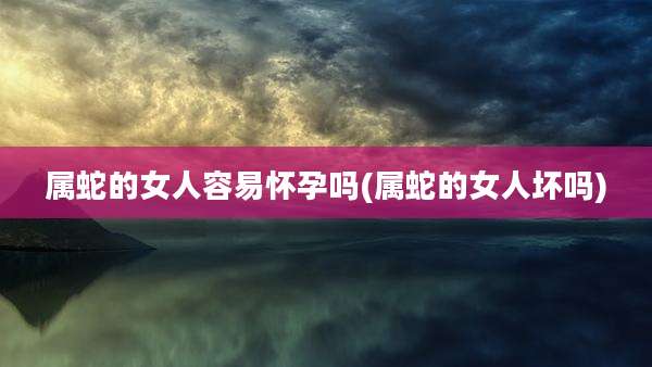 属蛇的女人容易怀孕吗(属蛇的女人坏吗)