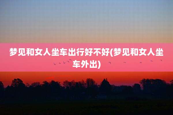 梦见和女人坐车出行好不好(梦见和女人坐车外出)