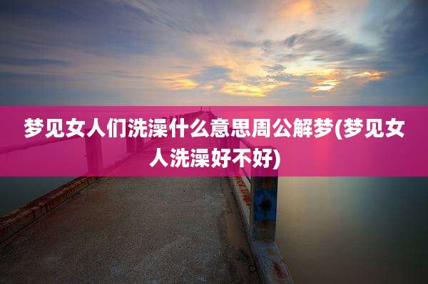 梦见女人们洗澡什么意思周公解梦(梦见女人洗澡好不好)