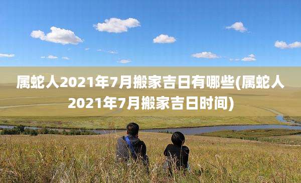 属蛇人2021年7月搬家吉日有哪些(属蛇人2021年7月搬家吉日时间)