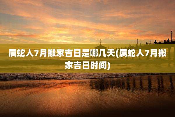 属蛇人7月搬家吉日是哪几天(属蛇人7月搬家吉日时间)