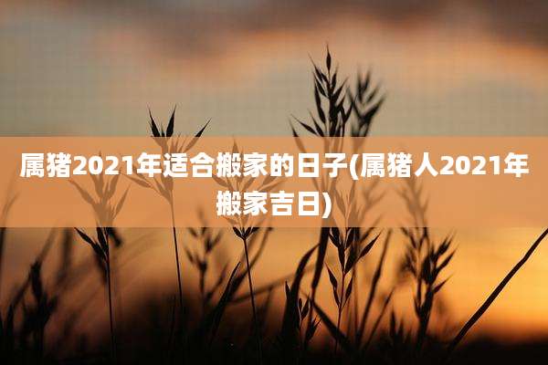 属猪2021年适合搬家的日子(属猪人2021年搬家吉日)