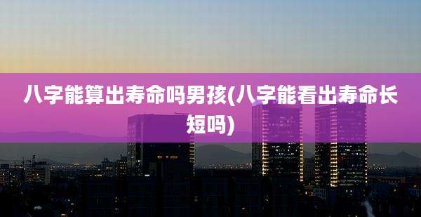 八字能算出寿命吗男孩(八字能看出寿命长短吗)