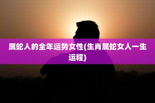属蛇人的全年运势女性(生肖属蛇女人一生运程)