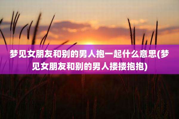 梦见女朋友和别的男人抱一起什么意思(梦见女朋友和别的男人搂搂抱抱)