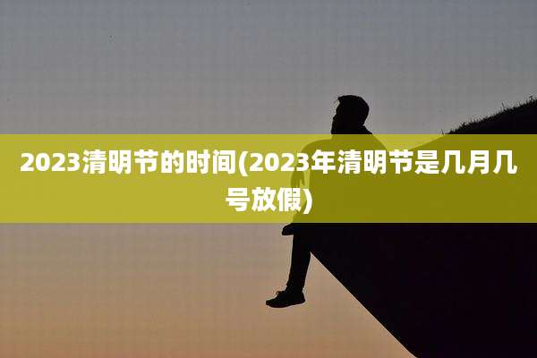 2023清明节的时间(2023年清明节是几月几号放假)