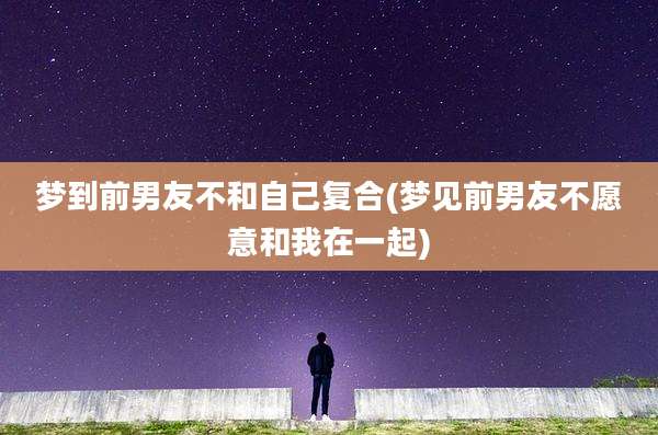 梦到前男友不和自己复合(梦见前男友不愿意和我在一起)