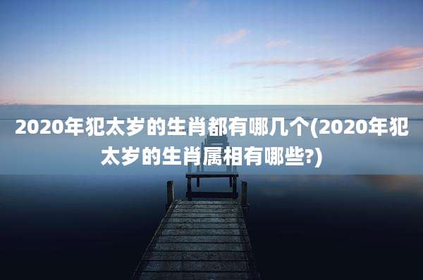 2020年犯太岁的生肖都有哪几个(2020年犯太岁的生肖属相有哪些?)