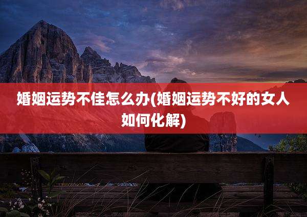 婚姻运势不佳怎么办(婚姻运势不好的女人如何化解)