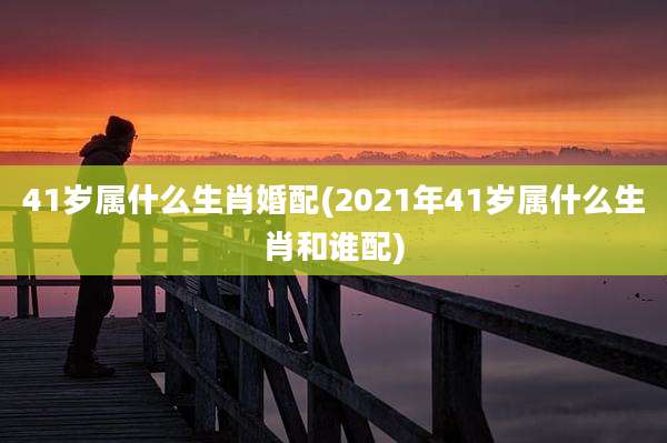 41岁属什么生肖婚配(2021年41岁属什么生肖和谁配)