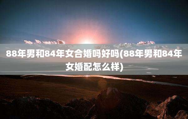 88年男和84年女合婚吗好吗(88年男和84年女婚配怎么样)