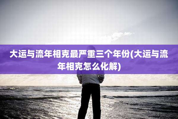 大运与流年相克最严重三个年份(大运与流年相克怎么化解)