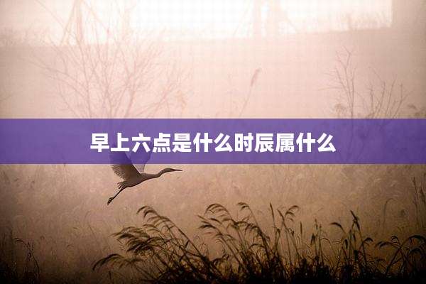 早上六点是什么时辰属什么