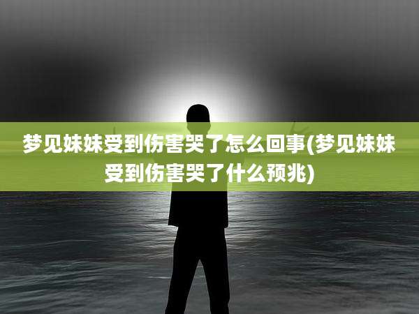 梦见妹妹受到伤害哭了怎么回事(梦见妹妹受到伤害哭了什么预兆)