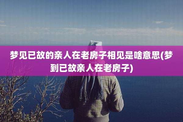 梦见已故的亲人在老房子相见是啥意思(梦到已故亲人在老房子)
