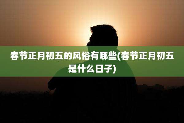 春节正月初五的风俗有哪些(春节正月初五是什么日子)