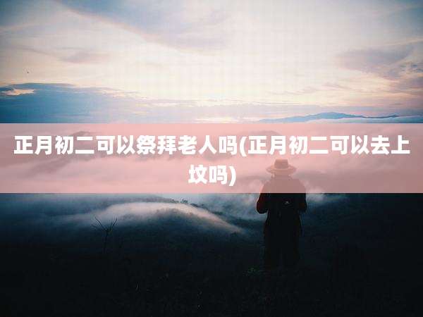 正月初二可以祭拜老人吗(正月初二可以去上坟吗)