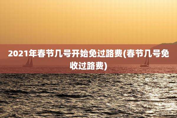 2021年春节几号开始免过路费(春节几号免收过路费)