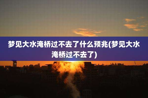 梦见大水淹桥过不去了什么预兆(梦见大水淹桥过不去了)