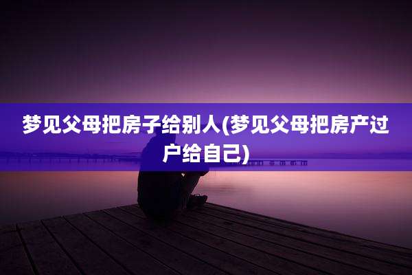 梦见父母把房子给别人(梦见父母把房产过户给自己)