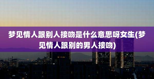 梦见情人跟别人接吻是什么意思呀女生(梦见情人跟别的男人接吻)