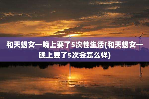 和天蝎女一晚上要了5次性生活(和天蝎女一晚上要了5次会怎么样)