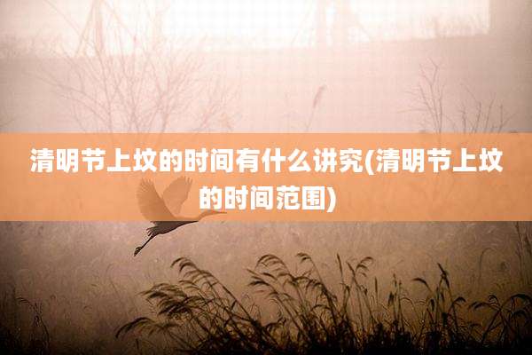 清明节上坟的时间有什么讲究(清明节上坟的时间范围)