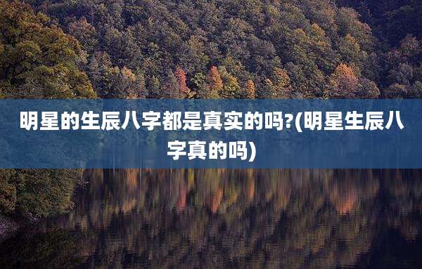 明星的生辰八字都是真实的吗?(明星生辰八字真的吗)