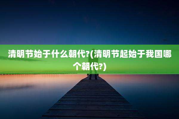 清明节始于什么朝代?(清明节起始于我国哪个朝代?)