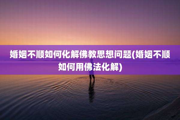 婚姻不顺如何化解佛教思想问题(婚姻不顺如何用佛法化解)
