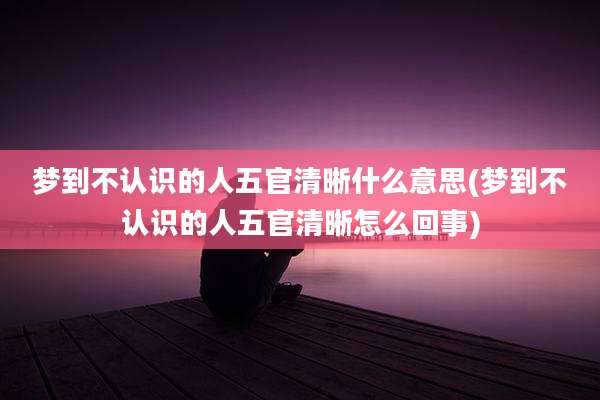 梦到不认识的人五官清晰什么意思(梦到不认识的人五官清晰怎么回事)