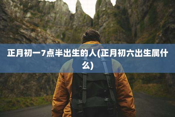正月初一7点半出生的人(正月初六出生属什么)