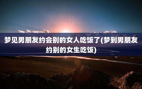 梦见男朋友约会别的女人吃饭了(梦到男朋友约别的女生吃饭)