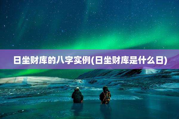 日坐财库的八字实例(日坐财库是什么日)