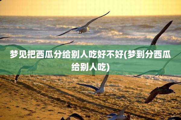 梦见把西瓜分给别人吃好不好(梦到分西瓜给别人吃)